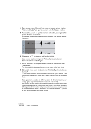 Page 266CUBASE LE12 – 266 L’Éditeur d’Échantillons
1.Dans le sous-menu “Éléments” du menu contextuel, activez l’option 
“Événement Audio” afin que l’événement soit affiché dans l’éditeur.
2.Faites défiler jusqu’à ce que l’événement soit visible, puis repérez l’éti-
quette “P” dans l’événement.
Si vous n’avez pas encore réglé le Point de Synchronisation, il est placé au début de 
l’événement.
3.Cliquez sur le “P” et déplacez-le à l’endroit désiré.
Vous pouvez également régler le Point de Synchronisation en...