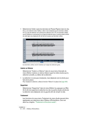 Page 270CUBASE LE12 – 270 L’Éditeur d’Échantillons
•Sélectionner Coller copie les données du Presse-Papiers dans le clip.
S’il y a une sélection dans l’éditeur, celle-ci sera remplacée par les données collées. 
S’il n’y a pas de sélection (si la durée de la sélection est à “0”), les données collées 
seront insérées en commençant sur la ligne de sélection grise. La partie située à droite 
de cette ligne sera déplacée afin de faire de la place aux données collées.
Les données collées seront insérées sur la ligne...