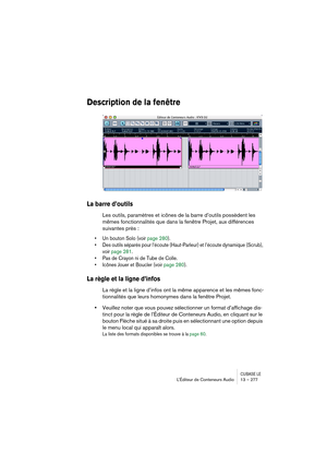 Page 277CUBASE LEL’Éditeur de Conteneurs Audio 13 – 277
Description de la fenêtre
La barre d’outils
Les outils, paramètres et icônes de la barre d’outils possèdent les 
mêmes fonctionnalités que dans la fenêtre Projet, aux différences 
suivantes près :
• Un bouton Solo (voir page 280).
• Des outils séparés pour l’écoute (Haut-Parleur) et l’écoute dynamique (Scrub), 
voir page 281.
• Pas de Crayon ni de Tube de Colle.
• Icônes Jouer et Boucler (voir page 280).
La règle et la ligne d’infos
La règle et la ligne...