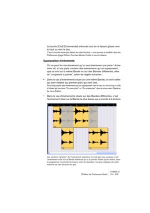 Page 279CUBASE LEL’Éditeur de Conteneurs Audio 13 – 279
la touche [Ctrl]/[Commande] enfoncée tout en le faisant glisser vers 
le haut ou vers le bas.
C’est la touche morte par défaut de cette fonction – vous pouvez la modifier dans les 
Préférences (page Édition–Touches Mortes Outils) si vous le désirez.
Superposition d’événements
On ne peut lire simultanément qu’un seul événement par piste ! Autre-
ment dit, si une piste contient des événements qui se superposent, 
que ce soit sur la même Bande ou sur des...