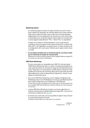 Page 29CUBASE LEEnregistrement 2 – 29
Monitoring externe
Le monitoring externe (écouter le signal d’entrée avant qu’il n’arrive 
dans Cubase LE) nécessite une console externe pour mixer la lecture 
audio avec le signal d’entrée. Il peut s’agir d’une console physique 
indépendante ou d’une application de console pour votre carte audio, 
si elle dispose d’un mode dans lequel l’entrée audio est renvoyée vers 
la sortie (appelé habituellement “Thru”, “Direct Thru” ou équivalent).
Lorsque vous utilisez le monitoring...