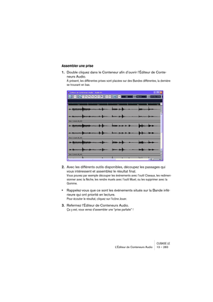 Page 283CUBASE LEL’Éditeur de Conteneurs Audio 13 – 283
Assembler une prise
1.Double cliquez dans le Conteneur afin d’ouvrir l’Éditeur de Conte-
neurs Audio.
À présent, les différentes prises sont placées sur des Bandes différentes, la dernière 
se trouvant en bas.
2.Avec les différents outils disponibles, découpez les passages qui 
vous intéressent et assemblez le résultat final.
Vous pouvez par exemple découper les événements avec l’outil Ciseaux, les redimen-
sionner avec la flèche, les rendre muets avec...