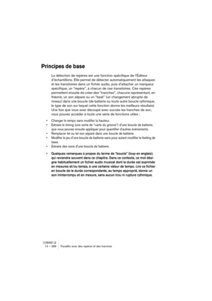 Page 286CUBASE LE14 – 286 Travailler avec des repères et des tranches
Principes de base
La détection de repères est une fonction spécifique de l’Éditeur 
d’échantillons. Elle permet de détecter automatiquement les attaques 
et les transitoires dans un fichier audio, puis d’attacher un marqueur 
spécifique, un “repère”, à chacun de ces transitoires. Ces repères 
permettent ensuite de créer des “tranches”, chacune représentant, en 
théorie, un son séparé ou un “beat” (un changement abrupte de 
niveau) dans une...