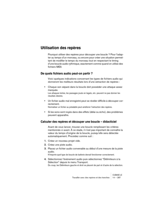 Page 287CUBASE LETravailler avec des repères et des tranches 14 – 287
Utilisation des repères
Pourquoi utiliser des repères pour découper une boucle ? Pour l’adap-
ter au tempo d’un morceau, ou encore pour créer une situation permet-
tant de modifier le tempo du morceau tout en respectant le timing 
d’une boucle audio rythmique, exactement comme quand on utilise des 
fichiers MIDI.
De quels fichiers audio peut-on partir ?
Voici quelques indications concernant les types de fichiers audio qui 
donneront les...