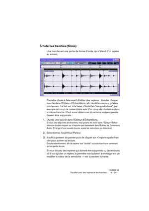 Page 291CUBASE LETravailler avec des repères et des tranches 14 – 291
Écouter les tranches (Slices)
Une tranche est une partie de forme d’onde, qui s’étend d’un repère 
au suivant.
Première chose à faire avant d’éditer des repères : écouter chaque 
tranche dans l’Éditeur d’Échantillons, afin de déterminer ce qu’elles 
contiennent. Le but est, à la base, d’éviter les “coups doublés”, par 
exemple un coup de caisse claire suivi d’un coup de charleston dans 
la même tranche. Il faut aussi déterminer si certains...