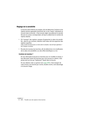 Page 292CUBASE LE14 – 292 Travailler avec des repères et des tranches
Réglage de la sensibilité
La boucle subit d’abord une analyse, afin de déterminer l’endroit où les 
repères doivent apparaître (autrement dit, où les “beats” individuels se 
trouvent dans la boucle) ; il faut ensuite régler manuellement la sensibi-
lité avec le curseur correspondant, de façon à déterminer le nombre de 
repères désirés.
•S’il “manque” des repères, essayez d’augmenter la valeur de sensibi-
lité ; dans le cas contraire, réduisez...