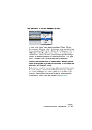 Page 293CUBASE LETravailler avec des repères et des tranches 14 – 293
Poser les repères en fonction des valeurs de notes
Le menu local “Utiliser” dans la barre d’outils de l’Éditeur d’Échan-
tillons propose différentes valeurs de notes pour poser les repères. Les 
choix possibles sont 1/4 (noire), 1/8 (croche), 1/16 (double croche) et 
1/32 (triple croche). Seuls les repères proches de la valeur de note 
sélectionnée à l’intérieur de la boucle (par exemple, proches d’empla-
cements de doubles croches si vous...