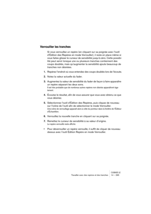 Page 295CUBASE LETravailler avec des repères et des tranches 14 – 295
Verrouiller les tranches
Si vous verrouillez un repère (en cliquant sur sa poignée avec l’outil 
d’Édition des Repères en mode Verrouiller), il reste en place même si 
vous faites glisser le curseur de sensibilité jusqu’à zéro. Cette possibi-
lité peut servir lorsque une ou plusieurs tranches contiennent des 
coups doublés, mais qu’augmenter la sensibilité ajoute beaucoup de 
tranches non désirées.
1.Repérez l’endroit où vous entendez des...