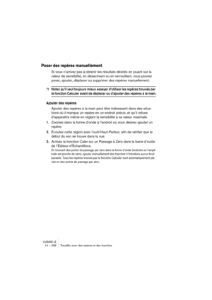 Page 296CUBASE LE14 – 296 Travailler avec des repères et des tranches
Poser des repères manuellement
Si vous n’arrivez pas à obtenir les résultats désirés en jouant sur la 
valeur de sensibilité, en désactivant ou en verrouillant, vous pouvez 
poser, ajouter, déplacer ou supprimer des repères manuellement.
❐Notez qu’il vaut toujours mieux essayer d’utiliser les repères trouvés par 
la fonction Calculer avant de déplacer ou d’ajouter des repères à la main.
Ajouter des repères
Ajouter des repères à la main peut...