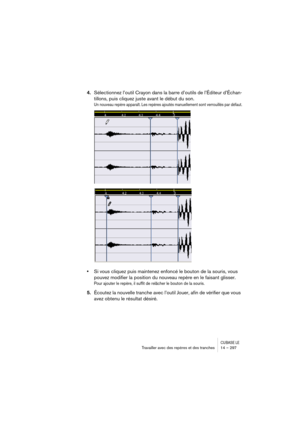 Page 297CUBASE LETravailler avec des repères et des tranches 14 – 297
4.Sélectionnez l’outil Crayon dans la barre d’outils de l’Éditeur d’Échan-
tillons, puis cliquez juste avant le début du son.
Un nouveau repère apparaît. Les repères ajoutés manuellement sont verrouillés par défaut.
•Si vous cliquez puis maintenez enfoncé le bouton de la souris, vous 
pouvez modifier la position du nouveau repère en le faisant glisser.
Pour ajouter le repère, il suffit de relâcher le bouton de la souris.
5.Écoutez la nouvelle...