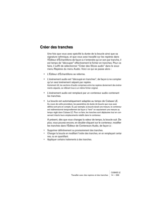 Page 299CUBASE LETravailler avec des repères et des tranches 14 – 299
Créer des tranches
Une fois que vous avez spécifié la durée de la boucle ainsi que sa 
signature rythmique, et que vous avez travaillé sur les repères dans 
l’Éditeur d’Échantillons de façon à n’entendre qu’un son par tranche, il 
est temps de “découper” effectivement le fichier en tranches. Pour ce 
faire, il suffit de sélectionner “Créer des Slices audio” dans le sous-
menu Repères du menu Audio. Voici ce qui se passe alors :
•L’Éditeur...