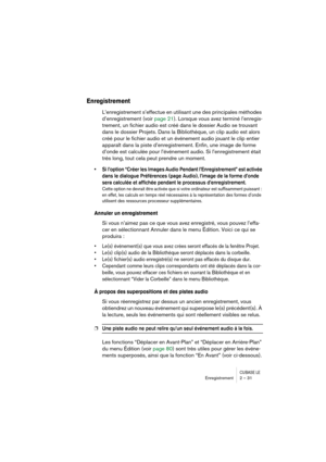 Page 31CUBASE LEEnregistrement 2 – 31
Enregistrement
L’enregistrement s’effectue en utilisant une des principales méthodes 
d’enregistrement (voir page 21). Lorsque vous avez terminé l’enregis-
trement, un fichier audio est créé dans le dossier Audio se trouvant 
dans le dossier Projets. Dans la Bibliothèque, un clip audio est alors 
créé pour le fichier audio et un événement audio jouant le clip entier 
apparaît dans la piste d’enregistrement. Enfin, une image de forme 
d’onde est calculée pour l’événement...