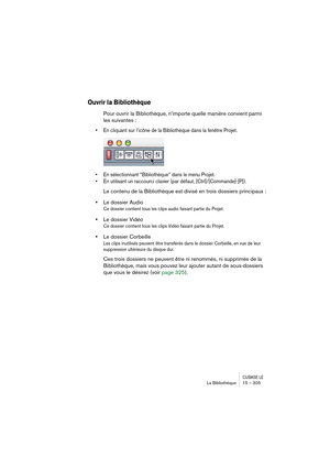 Page 305CUBASE LELa Bibliothèque 15 – 305
Ouvrir la Bibliothèque
Pour ouvrir la Bibliothèque, n’importe quelle manière convient parmi 
les suivantes :
• En cliquant sur l’icône de la Bibliothèque dans la fenêtre Projet.
• En sélectionnant “Bibliothèque” dans le menu Projet. 
• En utilisant un raccourci clavier (par défaut, [Ctrl]/[Commande]-[P]). 
Le contenu de la Bibliothèque est divisé en trois dossiers principaux :
•Le dossier Audio
Ce dossier contient tous les clips audio faisant partie du Projet.
•Le...