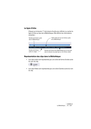 Page 307CUBASE LELa Bibliothèque 15 – 307
La ligne d’infos
Cliquez sur le bouton “i” de la barre d’outils pour afficher ou cacher la 
ligne d’infos au bas de la Bibliothèque. Elle affiche les informations 
suivantes :
Représentation des clips dans la Bibliothèque
•Les clips audio sont représentés par une icône de forme d’onde suivie 
du nom du clip.
•Les clips Vidéo sont représentés par une icône Caméra suivie du nom 
du clip.
Nombre de fichiers audio 
dans la Bibliothèque
Nombre de fichiers 
audio en...