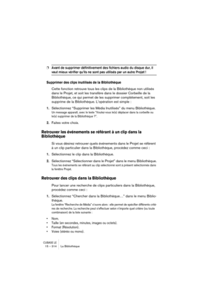 Page 314CUBASE LE15 – 314 La Bibliothèque
❐Avant de supprimer définitivement des fichiers audio du disque dur, il 
vaut mieux vérifier qu’ils ne sont pas utilisés par un autre Projet !
Supprimer des clips inutilisés de la Bibliothèque
Cette fonction retrouve tous les clips de la Bibliothèque non utilisés 
dans le Projet, et soit les transfère dans le dossier Corbeille de la 
Bibliothèque, ce qui permet de les supprimer complètement, soit les 
supprime de la Bibliothèque. L’opération est simple :
1.Sélectionnez...