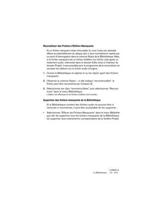 Page 319CUBASE LELa Bibliothèque 15 – 319
Reconstituer des Fichiers d’Édition Manquants
Si un fichier manquant reste introuvable (si vous l’avez par exemple 
effacé accidentellement du disque dur) il sera normalement repéré par 
un point d’interrogation dans la colonne Statut de la Bibliothèque. Mais, 
si le fichier manquant est un fichier d’édition (un fichier créé après un 
traitement audio, mémorisé dans le dossier Edits situé à l’intérieur du 
dossier Projet), il sera possible pour le programme de le...