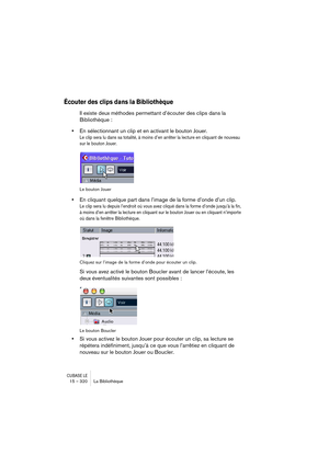 Page 320CUBASE LE15 – 320 La Bibliothèque
Écouter des clips dans la Bibliothèque
Il existe deux méthodes permettant d’écouter des clips dans la 
Bibliothèque :
•En sélectionnant un clip et en activant le bouton Jouer.
Le clip sera lu dans sa totalité, à moins d’en arrêter la lecture en cliquant de nouveau 
sur le bouton Jouer.
Le bouton Jouer
•En cliquant quelque part dans l’image de la forme d’onde d’un clip.
Le clip sera lu depuis l’endroit où vous avez cliqué dans la forme d’onde jusqu’à la fin, 
à moins d’en...
