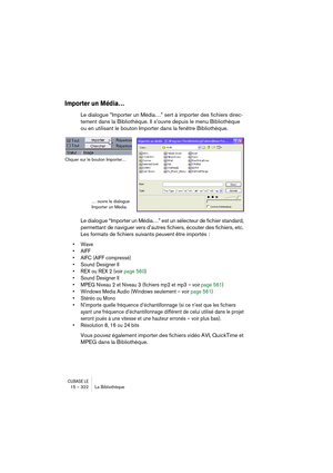 Page 322CUBASE LE15 – 322 La Bibliothèque
Importer un Média…
Le dialogue ”Importer un Média…” sert à importer des fichiers direc-
tement dans la Bibliothèque. Il s’ouvre depuis le menu Bibliothèque 
ou en utilisant le bouton Importer dans la fenêtre Bibliothèque.
Le dialogue “Importer un Média…” est un sélecteur de fichier standard, 
permettant de naviguer vers d’autres fichiers, écouter des fichiers, etc. 
Les formats de fichiers suivants peuvent être importés :
• Wave
• AIFF
• AIFC (AIFF compressé)
• Sound...