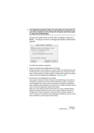 Page 323CUBASE LELa Bibliothèque 15 – 323
❐Il est également possible d’utiliser les commandes se trouvant dans le 
sous-menu Importer du menu Fichier afin d’importer des fichiers audio 
ou vidéo dans la Bibliothèque.
Lorsque vous sélectionnez un fichier dans le dialogue “Importer un 
Media…” et cliquez sur Ouvrir, le dialogue des Options d’Importation 
apparaît.
Il contient les options suivantes :
•Copier le fichier dans le Répertoire de Travail.
Activez cette option si vous désirez qu’une copie du fichier soit...
