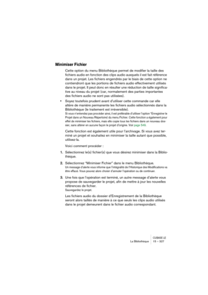 Page 327CUBASE LELa Bibliothèque 15 – 327
Minimiser Fichier
Cette option du menu Bibliothèque permet de modifier la taille des 
fichiers audio en fonction des clips audio auxquels il est fait référence 
dans un projet. Les fichiers engendrés par le biais de cette option ne 
contiendront que les portions de fichiers audio effectivement utilisés 
dans le projet. Il peut donc en résulter une réduction de taille significa-
tive au niveau du projet (car, normalement des parties importantes 
des fichiers audio ne sont...