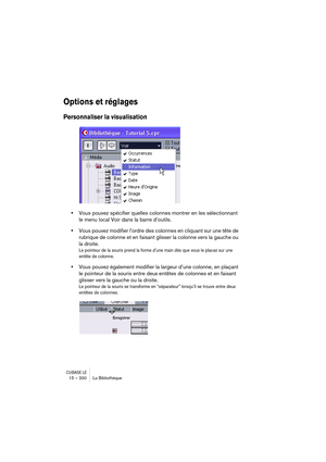 Page 330CUBASE LE15 – 330 La Bibliothèque
Options et réglages
Personnaliser la visualisation
•Vous pouvez spécifier quelles colonnes montrer en les sélectionnant 
le menu local Voir dans la barre d’outils.
•Vous pouvez modifier l’ordre des colonnes en cliquant sur une tête de 
rubrique de colonne et en faisant glisser la colonne vers la gauche ou 
la droite.
Le pointeur de la souris prend la forme d’une main dès que vous le placez sur une 
entête de colonne.
•Vous pouvez également modifier la largeur d’une...