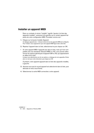 Page 334CUBASE LE16 – 334 Appareils et Patches MIDI
Installer un appareil MIDI
Dans ce contexte, le terme “installer” signifie “ajouter à la liste des 
appareils installés”, autrement dit spécifier qu’un certain appareil fait 
partie de votre configuration MIDI. Procédez comme suit :
1.Cliquez sur le bouton Installer Appareil.
Un dialogue apparaît alors : il dresse la liste de tous les appareils MIDI pré-configurés. 
Pour l’instant, nous supposerons que votre appareil MIDI figure dans cette liste.
2.Repérez...