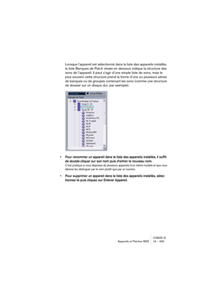 Page 335CUBASE LEAppareils et Patches MIDI 16 – 335
Lorsque l’appareil est sélectionné dans la liste des appareils installés, 
la liste Banques de Patch située en dessous indique la structure des 
sons de l’appareil. Il peut s’agir d’une simple liste de sons, mais le 
plus souvent cette structure prend la forme d’une ou plusieurs séries 
de banques ou de groupes contenant les sons (comme une structure 
de dossier sur un disque dur, par exemple).
• Pour renommer un appareil dans la liste des appareils installés,...