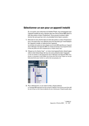 Page 337CUBASE LEAppareils et Patches MIDI 16 – 337
Sélectionner un son pour un appareil installé
Si, à ce point, vous retournez à la fenêtre Projet, vous remarquerez que 
l’appareil installé est venu s’ajouter dans les menus Sortie MIDI (dans la 
liste des pistes et dans l’Inspecteur). Vous pouvez à présent sélec-
tionner les sons par leur nom, en procédant de la façon suivante :
1.Déroulez le menu Sortie (dans la liste des pistes ou dans l’Inspecteur) 
pour une piste dont vous désirez jouer les données par...