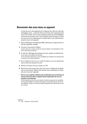 Page 338CUBASE LE16 – 338 Appareils et Patches MIDI
Renommer des sons dans un appareil
La liste des sons des appareils pré-configurés de la liste est celle des 
préréglages usine  – autrement dit, les sons livrés avec l’appareil quand 
vous l’avez acheté. Si vous avez remplacé certains de ces préréglages 
d’usine par vos propres sons, il faut modifier la liste de façon à ce que 
les noms de sons y apparaissant correspondent à ceux effectivement 
présents dans votre appareil :
1.Dans le Manageur des Appareils...