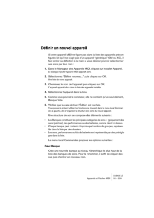 Page 339CUBASE LEAppareils et Patches MIDI 16 – 339
Définir un nouvel appareil
Si votre appareil MIDI ne figure pas dans la liste des appareils précon-
figurés (et qu’il ne s’agit pas d’un appareil “générique” GM ou XG), il 
faut entrer sa définition à la main si vous désirez pouvoir sélectionner 
ses sons par leur nom :
1.Dans le Manageur des Appareils MIDI, cliquez sur Installer Appareil.
Le dialogue Ajouter Appareil MIDI apparaît alors.
2.Sélectionnez “Définir nouveau...” puis cliquez sur OK.
Une liste de...