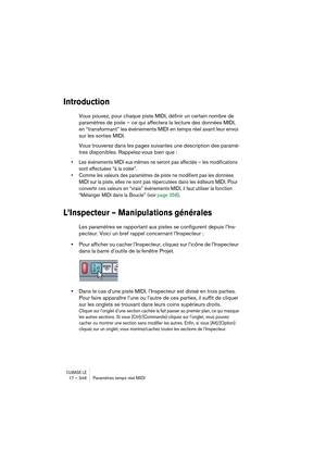 Page 346CUBASE LE17 – 346 Paramètres temps réel MIDI
Introduction
Vous pouvez, pour chaque piste MIDI, définir un certain nombre de 
paramètres de piste – ce qui affectera la lecture des données MIDI, 
en “transformant” les événements MIDI en temps réel avant leur envoi 
sur les sorties MIDI.
Vous trouverez dans les pages suivantes une description des paramè-
tres disponibles. Rappelez-vous bien que :
• Les événements MIDI eux-mêmes ne seront pas affectés – les modifications 
sont effectuées “à la volée”.
•...