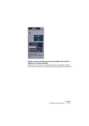 Page 347CUBASE LEParamètres temps réel MIDI 17 – 347
• Replier une section n’affecte pas ses fonctionnalités, mais la fait dis-
paraître de la vue dans la fenêtre. 
Autrement dit, si vous avez entré un paramètre de piste, les traitements correspon-
dants restent actifs, même si vous repliez la section correspondante dans l’Inspecteur. 