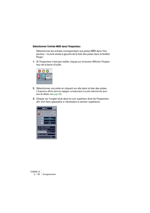 Page 36CUBASE LE2 – 36 Enregistrement
Sélectionner l’entrée MIDI dans l’Inspecteur.
Sélectionnez les entrées correspondant aux pistes MIDI dans l’Ins-
pecteur – la zone située à gauche de la liste des pistes dans la fenêtre 
Projet :
1.Si l’Inspecteur n’est pas visible, cliquez sur le bouton Afficher l’Inspec-
teur de la barre d’outils.
2.Sélectionnez une piste en cliquant sur elle dans la liste des pistes. 
L’Inspecteur affiche alors les réglages correspondant à la piste sélectionnée (pour 
plus de détails,...