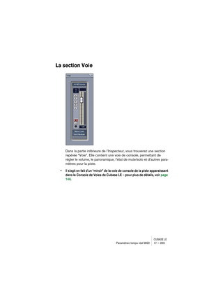 Page 355CUBASE LEParamètres temps réel MIDI 17 – 355
La section Voie
Dans la partie inférieure de l’Inspecteur, vous trouverez une section 
repérée “Voie”. Elle contient une voie de console, permettant de 
régler le volume, le panoramique, l’état de mute/solo et d’autres para-
mètres pour la piste.
• Il s’agit en fait d’un “miroir” de la voie de console de la piste apparaissant 
dans la Console de Voies de Cubase LE – pour plus de détails, voir page 
146. 