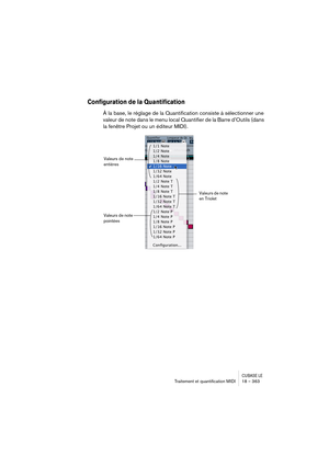 Page 363CUBASE LETraitement et quantiﬁcation MIDI 18 – 363
Configuration de la Quantification
À la base, le réglage de la Quantification consiste à sélectionner une 
valeur de note dans le menu local Quantifier de la Barre d’Outils (dans 
la fenêtre Projet ou un éditeur MIDI).
Valeurs de note 
entières
Valeurs de note 
en Triolet 
Valeurs de note 
pointées 