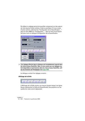 Page 364CUBASE LE18 – 364 Traitement et quantiﬁcation MIDI
Par défaut, le réglage permet de quantifier uniquement sur des valeurs 
de note exactes (notes entières, triolet ou pointées). Si vous voulez 
d’autres options, sélectionnez “Configuration de la Quantification…” 
dans le menu MIDI (ou “Configuration…” dans le menu local Quanti-
fier) pour ouvrir le dialogue Configuration de la Quantification.
❐Tout réglage effectué dans le dialogue est immédiatement reporté dans 
les menus locaux Quantifier. Mais, si...