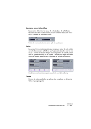 Page 365CUBASE LETraitement et quantiﬁcation MIDI 18 – 365
Les menus locaux Grille et Type
Ils servent à déterminer la valeur de note de base de la Grille de 
Quantification. En d’autres termes, ils ont le même rôle que le menu 
local Quantifier de la Barre d’Outils.
Triolets de croches sélectionnés comme grille de quantification.
Swing
Le curseur Swing n’est disponible que lorsqu’une valeur de note entière 
est sélectionnée dans la Grille et que Tuples est désactivé (voir ci-des-
sous). Il permet de décaler...