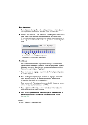 Page 366CUBASE LE18 – 366 Traitement et quantiﬁcation MIDI
Zone Magnétique
Permet de spécifier quelles notes se trouvant à une certaine distance 
des lignes de la Grille seront affectées par la Quantification. 
•Lorsque le curseur est à 0%, la fonction Zone Magnétique est désac-
tivée, donc toutes les notes sont affectées par la Quantification.
Si vous déplacez le curseur progressivement vers la droite, vous constaterez que les 
zones magnétiques sont représentées autour des lignes bleues dans l’affichage de la...