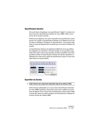 Page 369CUBASE LETraitement et quantiﬁcation MIDI 18 – 369
Quantification Itérative
Une autre façon d’appliquer une quantification “légère” consiste à uti-
liser la fonction Quantification Itérative du menu MIDI. Celle-ci fonc-
tionne de la manière suivante :
Plutôt que de déplacer une note à la position de quantification la plus 
proche sur la grille, la Quantification Itérative ne la déplace qu’en par-
tie. Dans le dialogue “Configurer la Quantification”, vous pouvez spé-
cifier le niveau de déplacement...