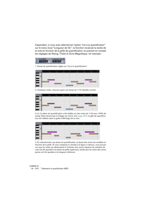 Page 370CUBASE LE18 – 370 Traitement et quantiﬁcation MIDI
Cependant, si vous avez sélectionné l’option “Lié à la quantification” 
sur le menu local “Longueur de Qt.”, la fonction recalcule la durée de 
la note en fonction de la grille de quantification, en prenant en compte 
les réglages de Swing, Triolet et Zone Magnétique. Un exemple :
1. Durée de quantification réglée sur “Lié à la quantification”.
2. Quelques notes, chacune ayant une durée de 1/16 (double-croche).
3. Ici, la valeur de quantification a été...