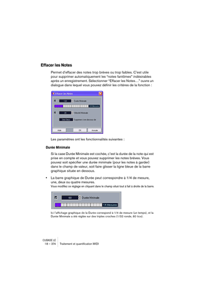 Page 374CUBASE LE18 – 374 Traitement et quantiﬁcation MIDI
Effacer les Notes
Permet d’effacer des notes trop brèves ou trop faibles. C’est utile 
pour supprimer automatiquement les “notes fantômes” indésirables 
après un enregistrement. Sélectionner “Effacer les Notes…” ouvre un 
dialogue dans lequel vous pouvez définir les critères de la fonction :
Les paramètres ont les fonctionnalités suivantes :
Durée Minimale
Si la case Durée Minimale est cochée, c’est la durée de la note qui est 
prise en compte et vous...