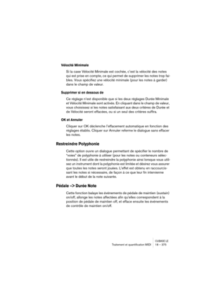 Page 375CUBASE LETraitement et quantiﬁcation MIDI 18 – 375
Vélocité Minimale
Si la case Vélocité Minimale est cochée, c’est la vélocité des notes 
qui est prise en compte, ce qui permet de supprimer les notes trop fai-
bles. Vous spécifiez une vélocité minimale (pour les notes à garder) 
dans le champ de valeur.
Supprimer si en dessous de
Ce réglage n’est disponible que si les deux réglages Durée Minimale 
et Vélocité Minimale sont activés. En cliquant dans le champ de valeur, 
vous choisissez si les notes...