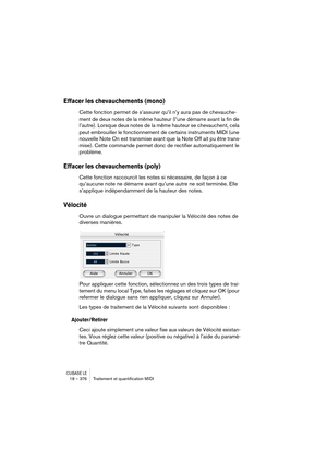 Page 376CUBASE LE18 – 376 Traitement et quantiﬁcation MIDI
Effacer les chevauchements (mono)
Cette fonction permet de s’assurer qu’il n’y aura pas de chevauche-
ment de deux notes de la même hauteur (l’une démarre avant la fin de 
l’autre). Lorsque deux notes de la même hauteur se chevauchent, cela 
peut embrouiller le fonctionnement de certains instruments MIDI (une 
nouvelle Note On est transmise avant que la Note Off ait pu être trans-
mise). Cette commande permet donc de rectifier automatiquement le...