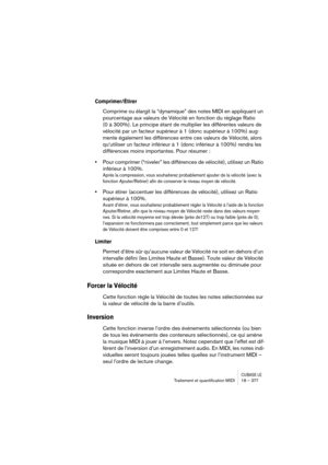 Page 377CUBASE LETraitement et quantiﬁcation MIDI 18 – 377
Comprimer/Étirer
Comprime ou élargit la “dynamique” des notes MIDI en appliquant un 
pourcentage aux valeurs de Vélocité en fonction du réglage Ratio 
(0 à 300%). Le principe étant de multiplier les différentes valeurs de 
vélocité par un facteur supérieur à 1 (donc supérieur à 100%) aug-
mente également les différences entre ces valeurs de Vélocité, alors 
qu‘utiliser un facteur inférieur à 1 (donc inférieur à 100%) rendra les 
différences moins...