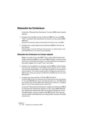 Page 378CUBASE LE18 – 378 Traitement et quantiﬁcation MIDI
Dissoudre les Conteneurs
La fonction “Dissoudre les Conteneurs” du menu MIDI a deux emplois 
séparés :
•Lorsque vous travaillez sur des conteneurs MIDI (sur le canal MIDI 
“Tous”) contenant des événements se trouvant sur des canaux MIDI 
différents.
Dissoudre les Conteneurs sépare les événements en fonction de leur canal MIDI.
•Lorsque vous voulez séparer des événements MIDI en fonction de 
leur hauteur.
Exemple typique : les pistes rythmiques et de...