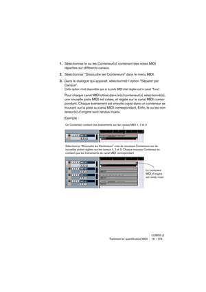 Page 379CUBASE LETraitement et quantiﬁcation MIDI 18 – 379
1.Sélectionnez le ou les Conteneur(s) contenant des notes MIDI 
réparties sur différents canaux.
2.Sélectionnez “Dissoudre les Conteneurs” dans le menu MIDI.
3.Dans le dialogue qui apparaît, sélectionnez l’option “Séparer par 
Canaux”.
Cette option n’est disponible que si la piste MIDI était réglée sur le canal “Tous”.
Pour chaque canal MIDI utilisé dans le(s) conteneur(s) sélectionné(s), 
une nouvelle piste MIDI est créée, et réglée sur le canal MIDI...