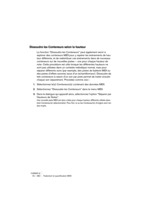 Page 380CUBASE LE18 – 380 Traitement et quantiﬁcation MIDI
Dissoudre les Conteneurs selon la hauteur
La fonction “Dissoudre les Conteneurs” peut également servir à 
explorer des conteneurs MIDI pour y repérer les événements de hau-
teur différente, et de redistribuer ces événements dans de nouveaux 
conteneurs sur de nouvelles pistes – une pour chaque hauteur de 
note. Cette procédure est utile lorsque les différentes hauteurs ne 
sont pas utilisées dans un contexte mélodique normal, mais pour 
séparer...