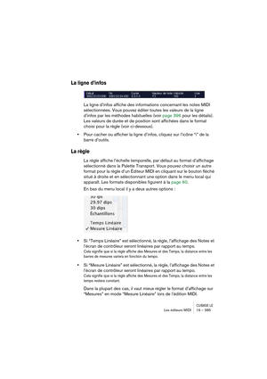 Page 385CUBASE LELes éditeurs MIDI 19 – 385
La ligne d’infos
La ligne d’infos affiche des informations concernant les notes MIDI 
sélectionnées. Vous pouvez éditer toutes les valeurs de la ligne 
d’infos par les méthodes habituelles (voir page 396 pour les détails). 
Les valeurs de durée et de position sont affichées dans le format 
choisi pour la règle (voir ci-dessous).
•Pour cacher ou afficher la ligne d’infos, cliquez sur l’icône “i” de la 
barre d’outils.
La règle
La règle affiche l’échelle temporelle, par...