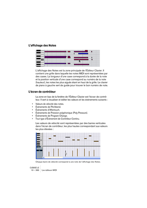 Page 386CUBASE LE19 – 386 Les éditeurs MIDI
L’affichage des Notes
L’affichage des Notes est la zone principale de l’Éditeur Clavier. Il 
contient une grille dans laquelle les notes MIDI sont représentées par 
des cases. La longueur d’une case correspond à la durée de la note 
et la position verticale d’une case correspond au numéro de la note 
(hauteur), les notes les plus aiguës étant en haut de la grille. Le clavier 
de piano à gauche sert de guide pour trouver le bon numéro de note.
L’écran de contrôleur
La...