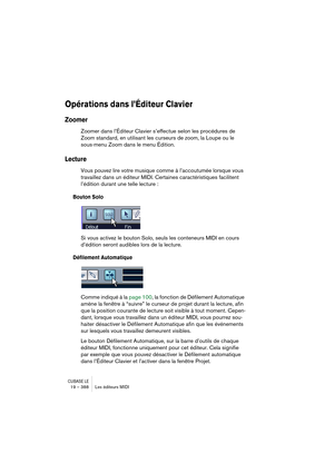 Page 388CUBASE LE19 – 388 Les éditeurs MIDI
Opérations dans l’Éditeur Clavier
Zoomer
Zoomer dans l’Éditeur Clavier s’effectue selon les procédures de 
Zoom standard, en utilisant les curseurs de zoom, la Loupe ou le 
sous-menu Zoom dans le menu Édition.
Lecture
Vous pouvez lire votre musique comme à l’accoutumée lorsque vous 
travaillez dans un éditeur MIDI. Certaines caractéristiques facilitent 
l’édition durant une telle lecture :
Bouton Solo
Si vous activez le bouton Solo, seuls les conteneurs MIDI en cours...